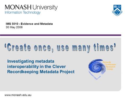 Www.monash.edu.au IMS 5010 - Evidence and Metadata 30 May 2006 Investigating metadata interoperability in the Clever Recordkeeping Metadata Project.