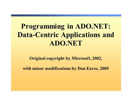Programming in ADO.NET: Data-Centric Applications and ADO.NET Original copyright by Microsoft, 2002, with minor modifications by Dan Eaves, 2005.