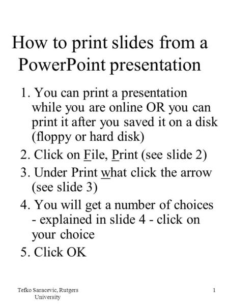 Tefko Saracevic, Rutgers University 1 How to print slides from a PowerPoint presentation 1. You can print a presentation while you are online OR you can.