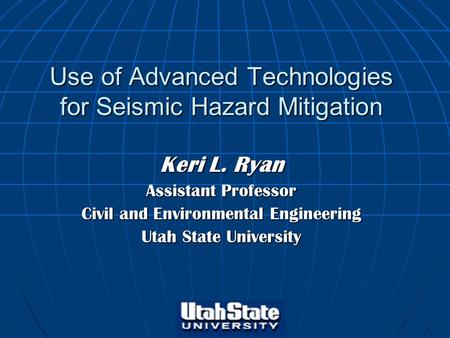 Use of Advanced Technologies for Seismic Hazard Mitigation Keri L. Ryan Assistant Professor Civil and Environmental Engineering Utah State University.