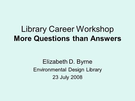 Library Career Workshop More Questions than Answers Elizabeth D. Byrne Environmental Design Library 23 July 2008.
