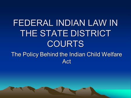 FEDERAL INDIAN LAW IN THE STATE DISTRICT COURTS The Policy Behind the Indian Child Welfare Act.