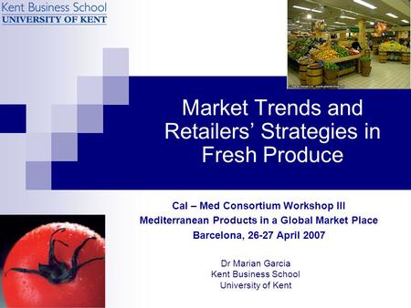 Market Trends and Retailers’ Strategies in Fresh Produce Dr Marian Garcia Kent Business School University of Kent Cal – Med Consortium Workshop III Mediterranean.