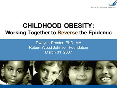 CHILDHOOD OBESITY: Working Together to Reverse the Epidemic Dwayne Proctor, PhD, MA Robert Wood Johnson Foundation March 31, 2007.