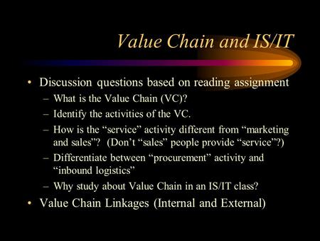 Value Chain and IS/IT Discussion questions based on reading assignment –What is the Value Chain (VC)? –Identify the activities of the VC. –How is the “service”