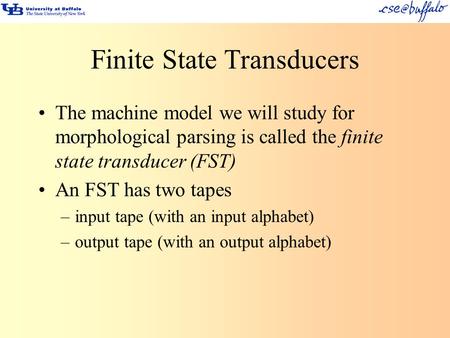 Finite State Transducers The machine model we will study for morphological parsing is called the finite state transducer (FST) An FST has two tapes –input.