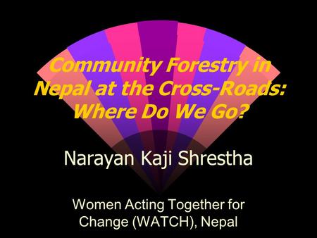 Community Forestry in Nepal at the Cross-Roads: Where Do We Go? Narayan Kaji Shrestha Women Acting Together for Change (WATCH), Nepal.