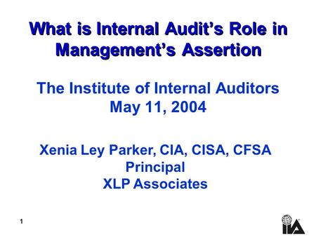1 What is Internal Audit’s Role in Management’s Assertion The Institute of Internal Auditors May 11, 2004 Xenia Ley Parker, CIA, CISA, CFSA Principal XLP.