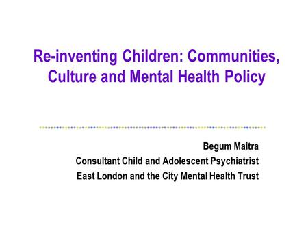 Re-inventing Children: Communities, Culture and Mental Health Policy Begum Maitra Consultant Child and Adolescent Psychiatrist East London and the City.
