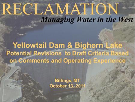 Yellowtail Dam & Bighorn Lake Potential Revisions to Draft Criteria Based on Comments and Operating Experience Billings, MT October 13, 2011 RECLAMATION.
