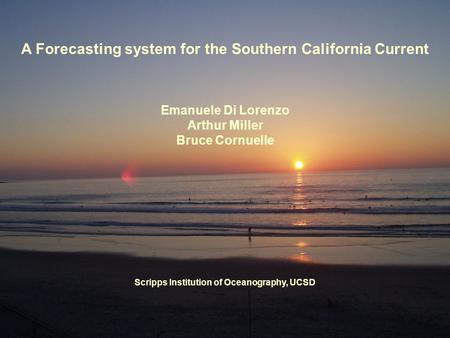 A Forecasting system for the Southern California Current Emanuele Di Lorenzo Arthur Miller Bruce Cornuelle Scripps Institution of Oceanography, UCSD.