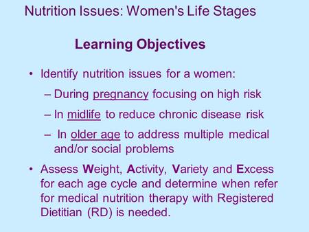 Nutrition Issues: Women's Life Stages Learning Objectives Identify nutrition issues for a women: –During pregnancy focusing on high risk –In midlife to.