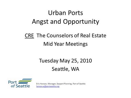 Urban Ports Angst and Opportunity CRE The Counselors of Real Estate Mid Year Meetings Tuesday May 25, 2010 Seattle, WA Eric Hanson, Manager, Seaport Planning,