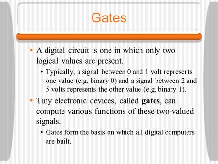 Gates A digital circuit is one in which only two logical values are present. Typically, a signal between 0 and 1 volt represents one value (e.g. binary.