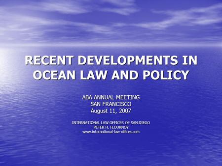 RECENT DEVELOPMENTS IN OCEAN LAW AND POLICY ABA ANNUAL MEETING SAN FRANCISCO August 11, 2007 INTERNATIONAL LAW OFFICES OF SAN DIEGO PETER H. FLOURNOY.