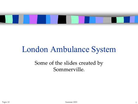 Topic 10Summer 2003 1 London Ambulance System Some of the slides created by Sommerville.
