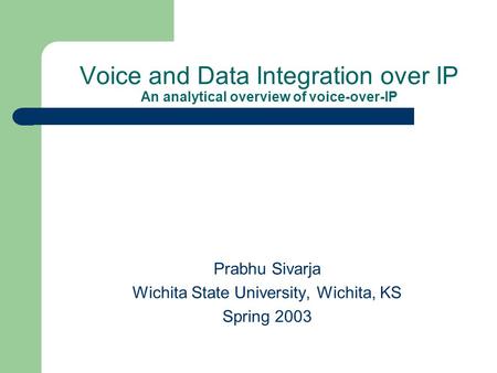 Voice and Data Integration over IP An analytical overview of voice-over-IP Prabhu Sivarja Wichita State University, Wichita, KS Spring 2003.