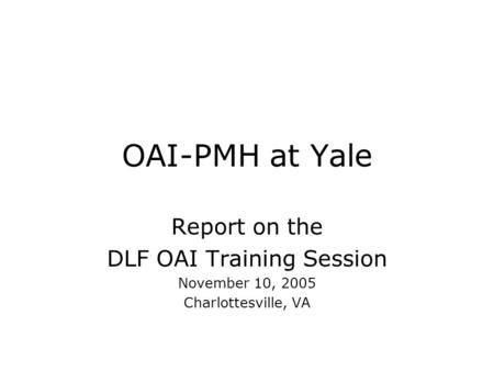 OAI-PMH at Yale Report on the DLF OAI Training Session November 10, 2005 Charlottesville, VA.