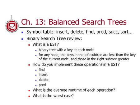 Ch. 13: Balanced Search Trees Symbol table: insert, delete, find, pred, succ, sort,… Binary Search Tree review: What is a BST? binary tree with a key at.