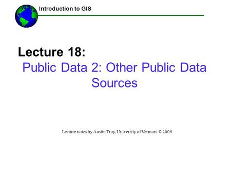 Introduction to GIS Lecture 18: Public Data 2: Other Public Data Sources Lecture notes by Austin Troy, University of Vermont © 2006 ------Using GIS--