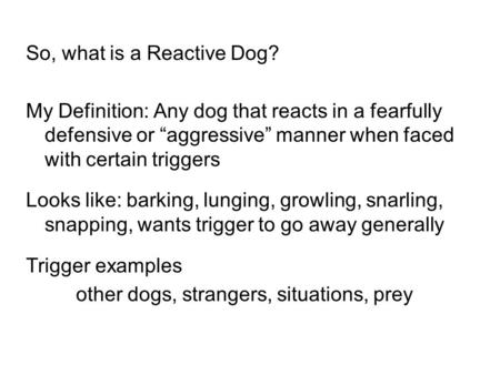 So, what is a Reactive Dog? My Definition: Any dog that reacts in a fearfully defensive or “aggressive” manner when faced with certain triggers Looks like: