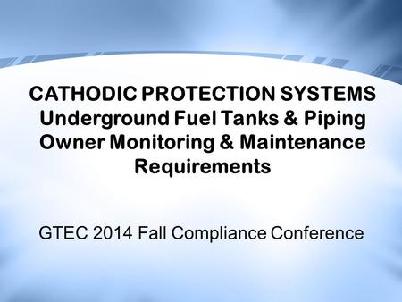 GTEC 2014 Fall Compliance Conference CATHODIC PROTECTION SYSTEMS Underground Fuel Tanks & Piping Owner Monitoring & Maintenance Requirements.