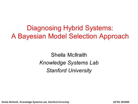 Sheila McIlraith, Knowledge Systems Lab, Stanford University DX’00, 06/2000 Diagnosing Hybrid Systems: A Bayesian Model Selection Approach Sheila McIlraith.