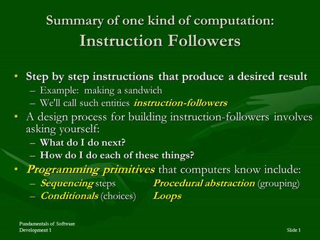 Fundamentals of Software Development 1Slide 1 Summary of one kind of computation: Instruction Followers Step by step instructions that produce a desired.