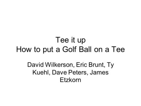 Tee it up How to put a Golf Ball on a Tee David Wilkerson, Eric Brunt, Ty Kuehl, Dave Peters, James Etzkorn.