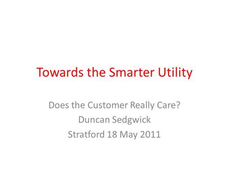 Towards the Smarter Utility Does the Customer Really Care? Duncan Sedgwick Stratford 18 May 2011.