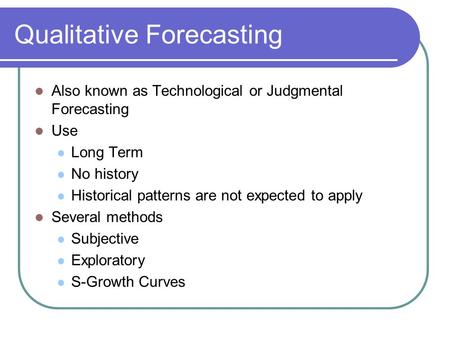 Qualitative Forecasting Also known as Technological or Judgmental Forecasting Use Long Term No history Historical patterns are not expected to apply Several.