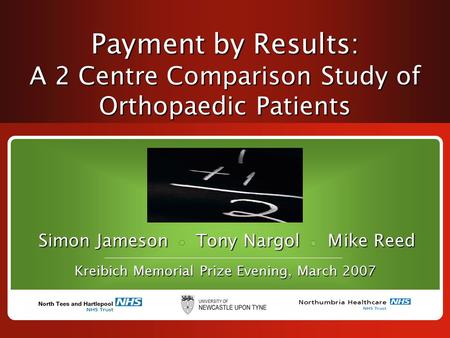 Payment by Results: A 2 Centre Comparison Study of Orthopaedic Patients Simon Jameson Tony Nargol Mike Reed Kreibich Memorial Prize Evening, March 2007.