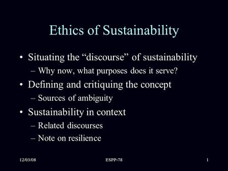 12/03/08ESPP-781 Ethics of Sustainability Situating the “discourse” of sustainability –Why now, what purposes does it serve? Defining and critiquing the.