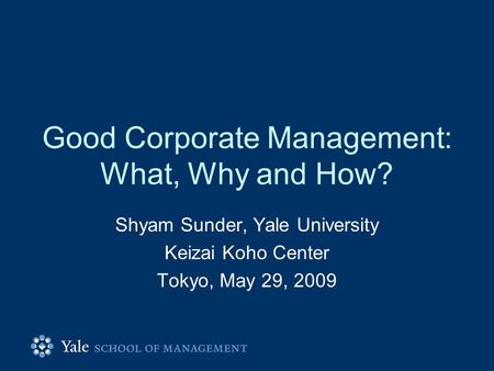 Good Corporate Management: What, Why and How? Shyam Sunder, Yale University Keizai Koho Center Tokyo, May 29, 2009.