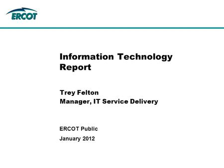 Information Technology Report Trey Felton Manager, IT Service Delivery January 2012 ERCOT Public.