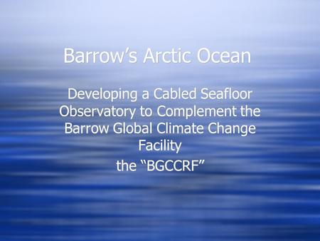 Barrow’s Arctic Ocean Developing a Cabled Seafloor Observatory to Complement the Barrow Global Climate Change Facility the “BGCCRF” Developing a Cabled.