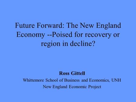 Future Forward: The New England Economy --Poised for recovery or region in decline? Ross Gittell Whittemore School of Business and Economics, UNH New England.