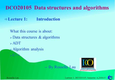 Rossella Lau Lecture 1, DCO20105, Semester A,2004-5 DCO 20105 Data structures and algorithms  Lecture 1: Introduction What this course is about:  Data.