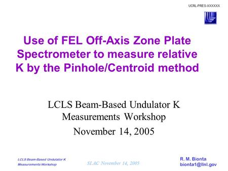 R. M. Bionta SLAC November 14, 2005 UCRL-PRES-XXXXXX LCLS Beam-Based Undulator K Measurements Workshop Use of FEL Off-Axis Zone Plate.