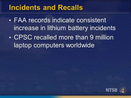 Incidents and Recalls FAA records indicate consistent increase in lithium battery incidents CPSC recalled more than 9 million laptop computers worldwide.