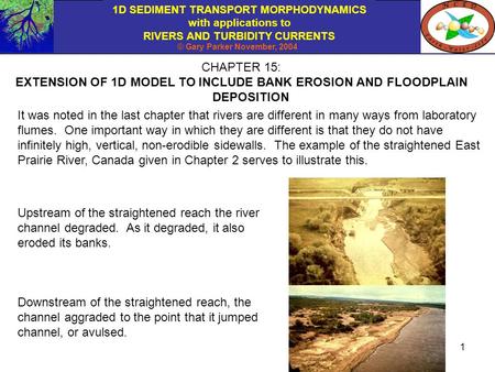 1D SEDIMENT TRANSPORT MORPHODYNAMICS with applications to RIVERS AND TURBIDITY CURRENTS © Gary Parker November, 2004 1 CHAPTER 15: EXTENSION OF 1D MODEL.