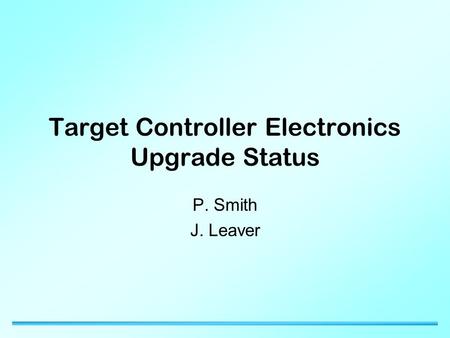 Target Controller Electronics Upgrade Status P. Smith J. Leaver.
