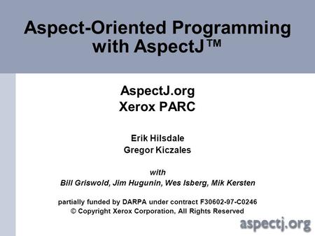 Aspect-Oriented Programming with AspectJ™ AspectJ.org Xerox PARC Erik Hilsdale Gregor Kiczales with Bill Griswold, Jim Hugunin, Wes Isberg, Mik Kersten.