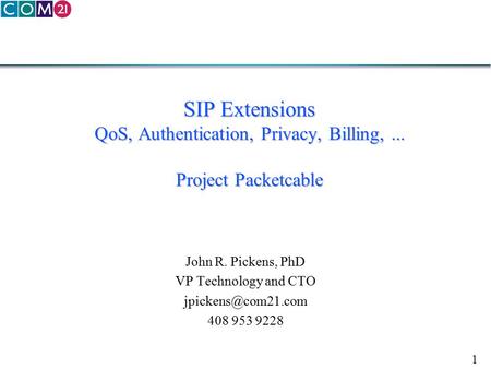 1 SIP Extensions QoS, Authentication, Privacy, Billing,... Project Packetcable John R. Pickens, PhD VP Technology and CTO 408 953 9228.