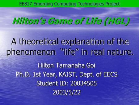 Hilton’s Game of Life (HGL) A theoretical explanation of the phenomenon “life” in real nature. Hilton Tamanaha Goi Ph.D. 1st Year, KAIST, Dept. of EECS.
