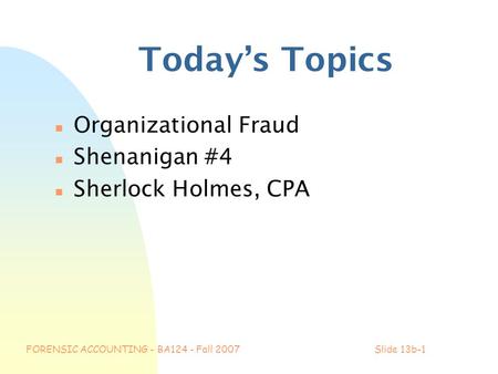 FORENSIC ACCOUNTING - BA124 - Fall 2007Slide 13b-1 Today’s Topics n Organizational Fraud n Shenanigan #4 n Sherlock Holmes, CPA.