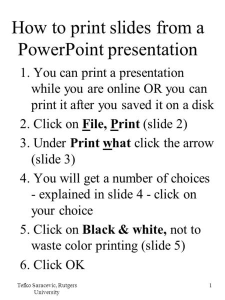 Tefko Saracevic, Rutgers University 1 How to print slides from a PowerPoint presentation 1. You can print a presentation while you are online OR you can.