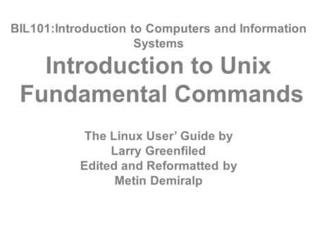 BIL101:Introduction to Computers and Information Systems Introduction to Unix Fundamental Commands The Linux User’ Guide by Larry Greenfiled Edited and.