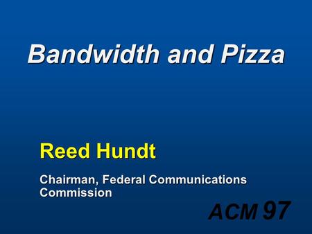 ACM 97 Bandwidth and Pizza Reed Hundt Chairman, Federal Communications Commission.