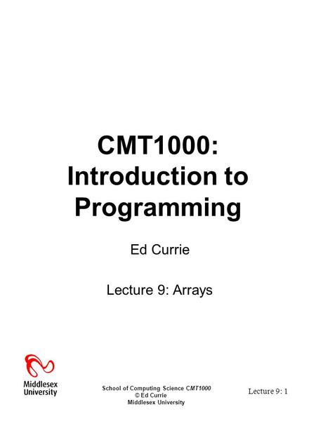 School of Computing Science CMT1000 © Ed Currie Middlesex University Lecture 9: 1 CMT1000: Introduction to Programming Ed Currie Lecture 9: Arrays.
